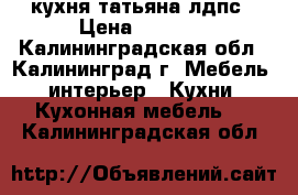 кухня татьяна лдпс › Цена ­ 8 600 - Калининградская обл., Калининград г. Мебель, интерьер » Кухни. Кухонная мебель   . Калининградская обл.